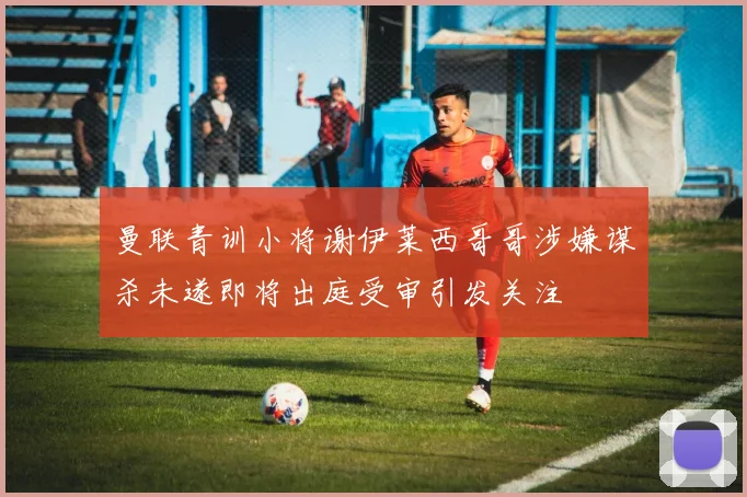 曼联青训小将谢伊莱西哥哥涉嫌谋杀未遂即将出庭受审引发关注