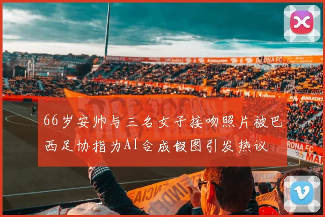 66岁安帅与三名女子接吻照片被巴西足协指为AI合成假图引发热议
