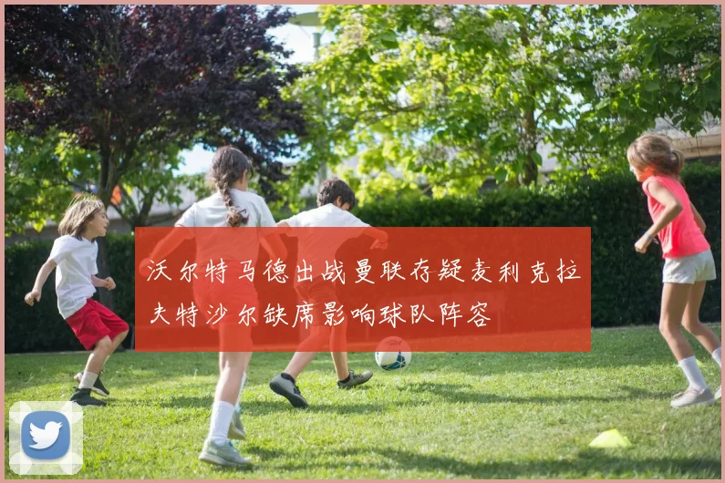沃尔特马德出战曼联存疑麦利克拉夫特沙尔缺席影响球队阵容
