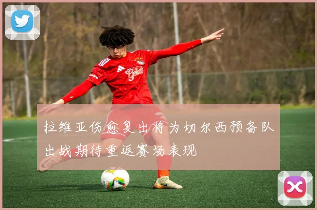 拉维亚伤愈复出将为切尔西预备队出战期待重返赛场表现
