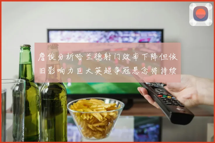 詹俊分析哈兰德射门效率下降但依旧影响力巨大英超争冠悬念将持续至五月
